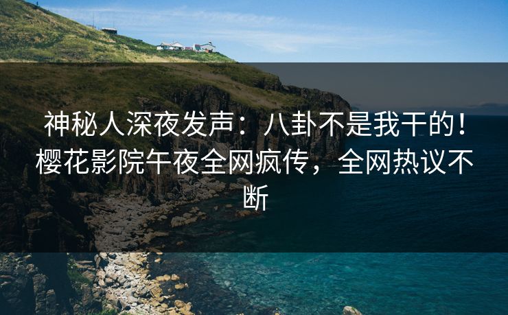 神秘人深夜发声：八卦不是我干的！樱花影院午夜全网疯传，全网热议不断