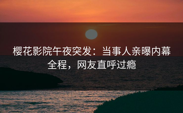 樱花影院午夜突发：当事人亲曝内幕全程，网友直呼过瘾