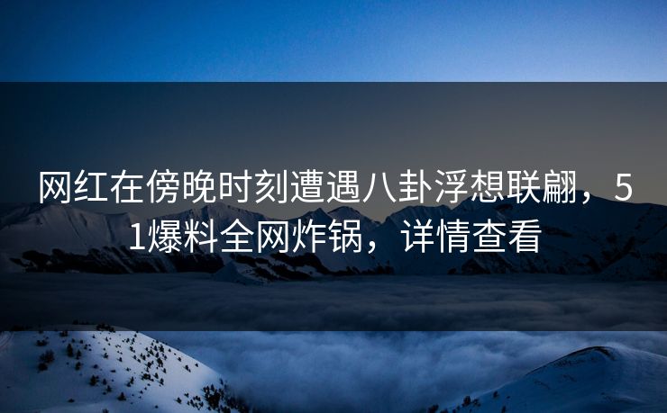 网红在傍晚时刻遭遇八卦浮想联翩，51爆料全网炸锅，详情查看