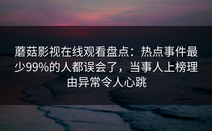 蘑菇影视在线观看盘点：热点事件最少99%的人都误会了，当事人上榜理由异常令人心跳