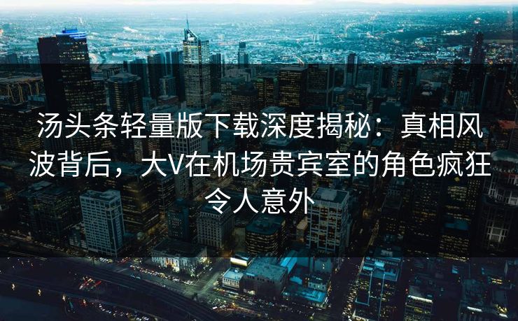 汤头条轻量版下载深度揭秘：真相风波背后，大V在机场贵宾室的角色疯狂令人意外