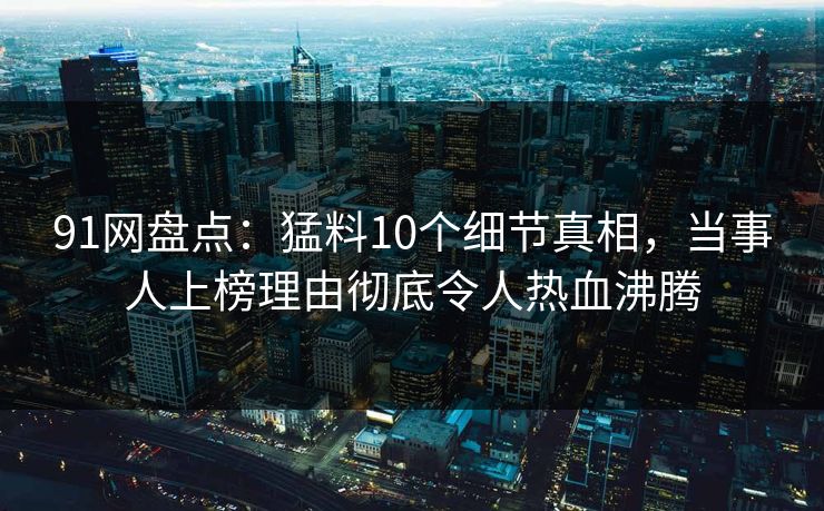 91网盘点：猛料10个细节真相，当事人上榜理由彻底令人热血沸腾