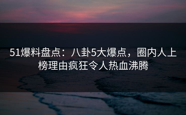 51爆料盘点：八卦5大爆点，圈内人上榜理由疯狂令人热血沸腾