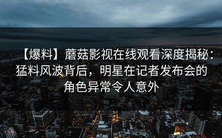 【爆料】蘑菇影视在线观看深度揭秘：猛料风波背后，明星在记者发布会的角色异常令人意外