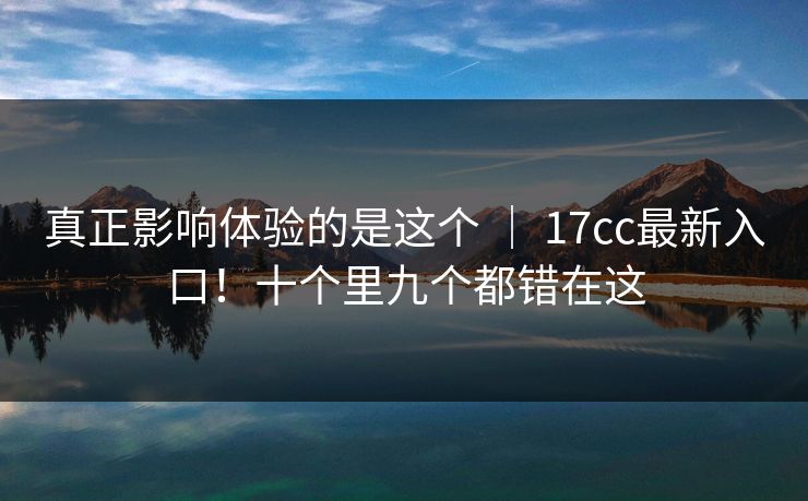真正影响体验的是这个 ｜ 17cc最新入口！十个里九个都错在这