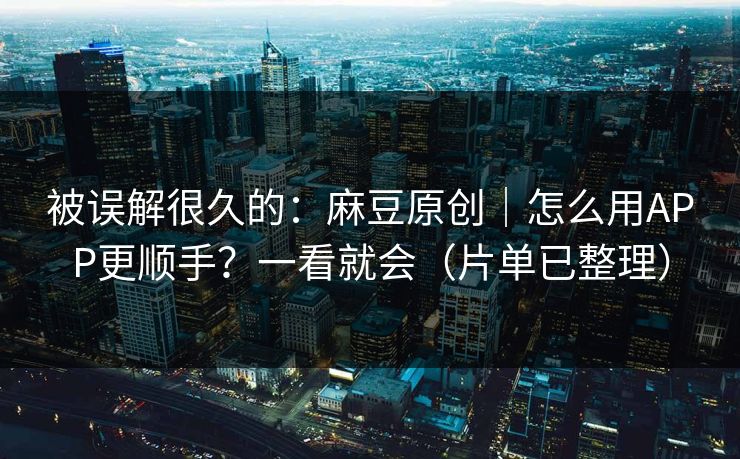 被误解很久的：麻豆原创｜怎么用APP更顺手？一看就会（片单已整理）
