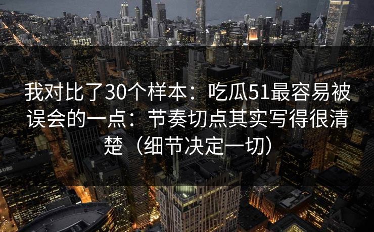 我对比了30个样本：吃瓜51最容易被误会的一点：节奏切点其实写得很清楚（细节决定一切）