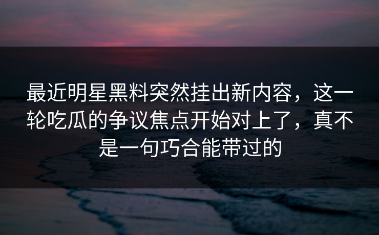 最近明星黑料突然挂出新内容，这一轮吃瓜的争议焦点开始对上了，真不是一句巧合能带过的