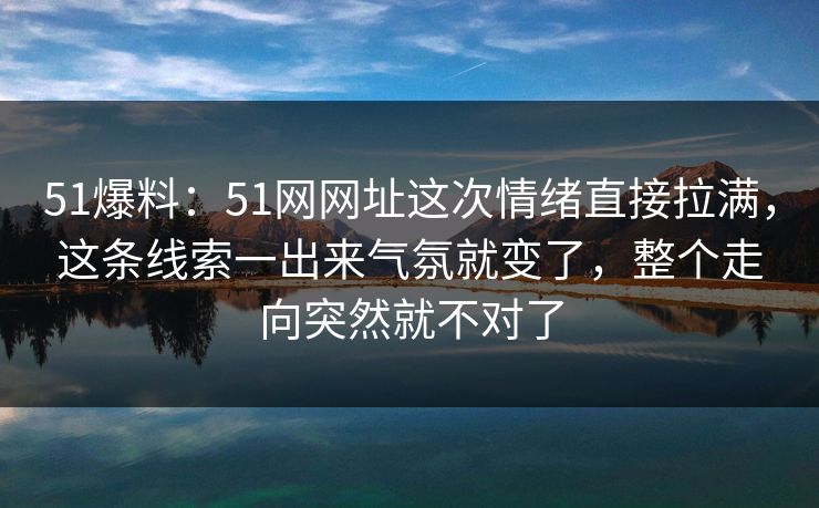 51爆料:51网网址这次情绪直接拉满,这条线索一出来气氛就变了,整个走向突然就不对了 51爆料:51网网址这次情绪直接拉满,这条线索一出来气氛就变了,整个走向突然就不对了